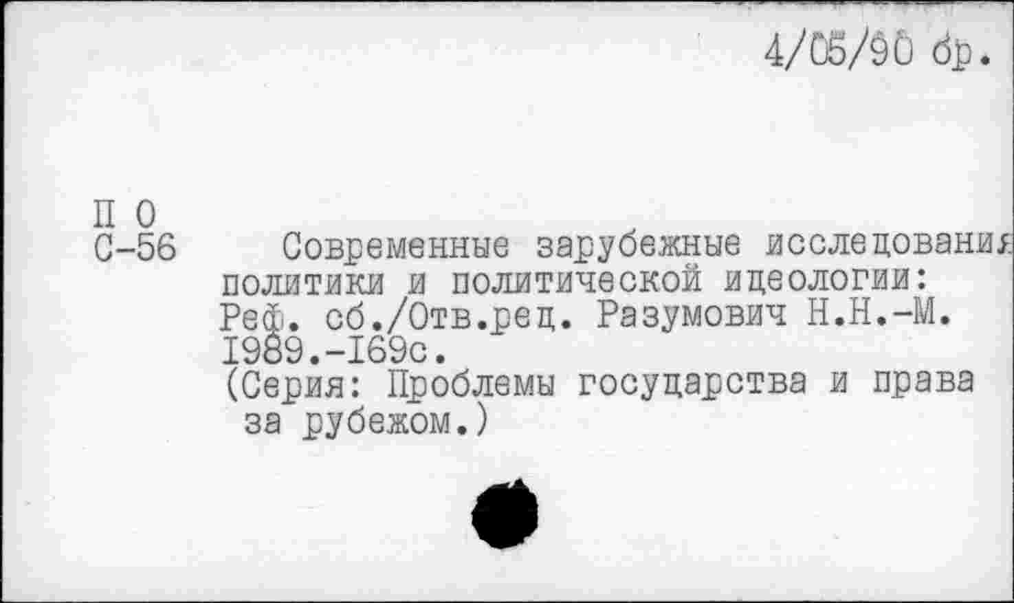 ﻿4/05/00
п о
С-56
Современные зарубежные исследование политики и политической идеологии: Реф. сб./Отв.ред. Разумович Н.Н.-М. 1989.-169с.
(Серия: Проблемы государства и права за рубежом.)